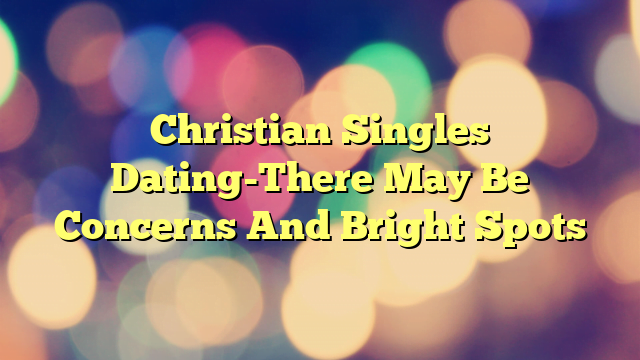 Christian Singles Dating-There May Be Concerns And Bright Spots